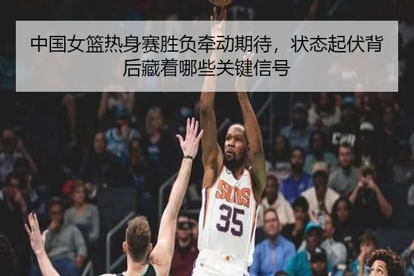 中国女篮热身赛胜负牵动期待，状态起伏背后藏着哪些关键信号